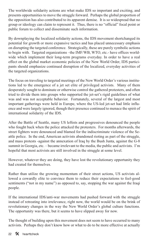 ‘The worldwide solidarity actions are what make IDS so important and exciting, and presents opportunities to move the struggle forward. Perhaps the global proportion of the opposition has also contributed to its apparent demise. 1t is so widespread that no ‘group or ideology can claim to represent it. Thus, there s no “official” focal point or public forum to collect and disseminate such information. By downplaying the localized solidarity actions, the IDS movement shortchanged its potential for growth or more expansive tactics and has placed unnecessary emphasis on disrupting the targeted conference. Strategically, these are purely symbolic actions 1o begin with. Targeted organizations -the IMF/WB, WTO, etc.- have offices world- wide which implement their long-term programs everyday. In order to have a real effect on the global market economic policies of the New World Order, IDS partici- pants should emphasize continued disruption of the localized, everyday activities of the targeted organizations. ‘The focus on traveling to targeted meetings of the New World Order’s various institu- tions led to the emergence of a jet set elite of privileged activists. Many of them desperately sought to dominate or otherwise control the gathered protesters, and often tried to divide them into groups who supported the jot-set’s rigid guidelines of what was and was not acceptable behavior. Fortunately, several of the largest and most important gatherings were held in Europe, where the US-led jet-set had litle influ- ence and were largely ignored, though their presence continued to menace the spiritof international solidarity of the IDS. After the Battle of Seattle, many US leftsts and progressives denounced the people who fought back when the police attacked the protesters. For months afterwards, the street fighters were denounced and blamed for the indiscriminate violence of the Se- attle police. In the end, American activists abandoned rioting as part of the struggle. and mass protests -against the annexation of Iraq by the Bush Junta, against the G-8 summit in Georgia, etc. ~ became irrelevant to the media, the public and activists. I’m hopeful that most activists are still involved in the struggle at some level However, whatever they are doing, they have lost the revolutionary opportunity they had ereated for themsclves. Rather than utilize the growing momentum of their street actions, US activists al- lowed a cowardly elite to convince them to reduce their expectations to fecl-good Sentiments (“not in my name”) as opposed to, say, stopping the war against the Iragi people. If the international IDS /anti-war movements had pushed forward with the struggle instead of retreating into irrelevance, right now, the world would be on the brink of revolutionary changes in the way the New World Order’s global culture functions. ‘The opportunity was there, but it seems to have slipped away for now. ‘The thought of building upon this movement does not seem to have occurred to many activists. Perhaps they don’t know how or what to do to be mor effective at actually 2 % hoartoheck